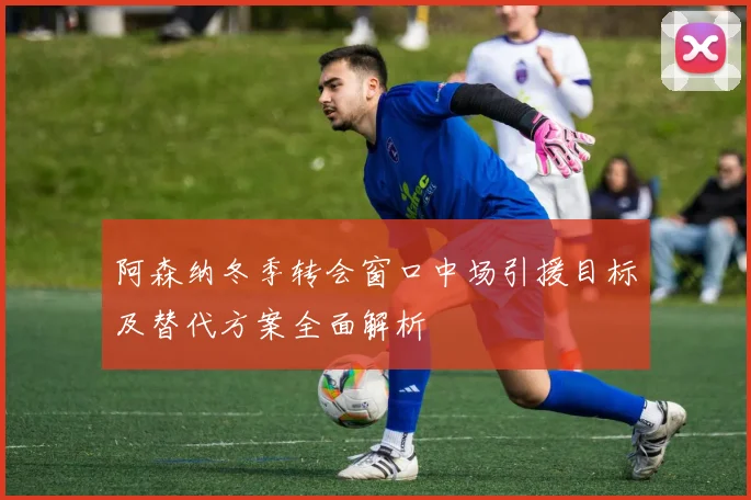阿森纳冬季转会窗口中场引援目标及替代方案全面解析